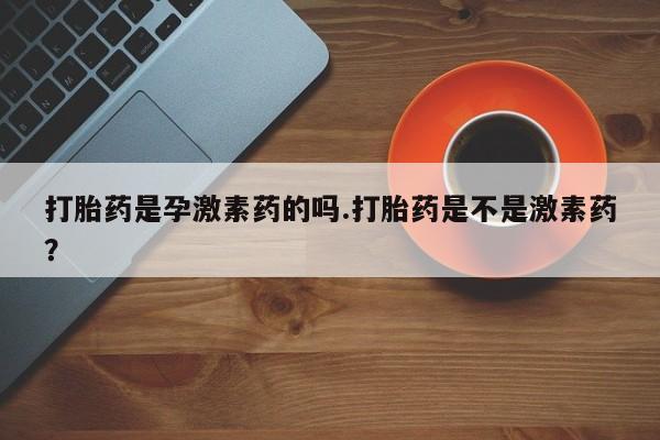 流产药怎么买打胎药是孕激素药的吗.打胎药是不是激素药？
