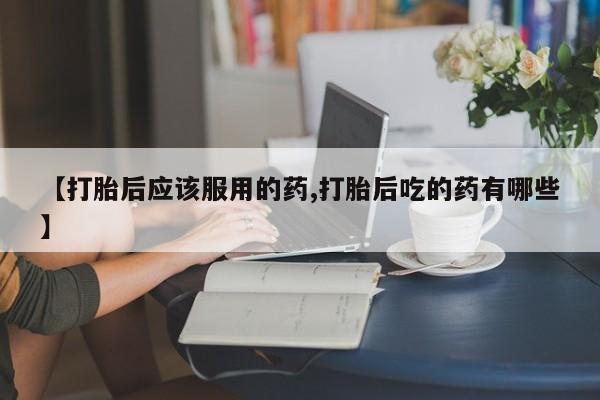 流产药怎么买【打胎后应该服用的药,打胎后吃的药有哪些】