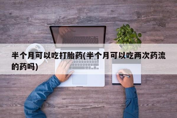 流产药怎么买半个月可以吃打胎药(半个月可以吃两次药流的药吗)