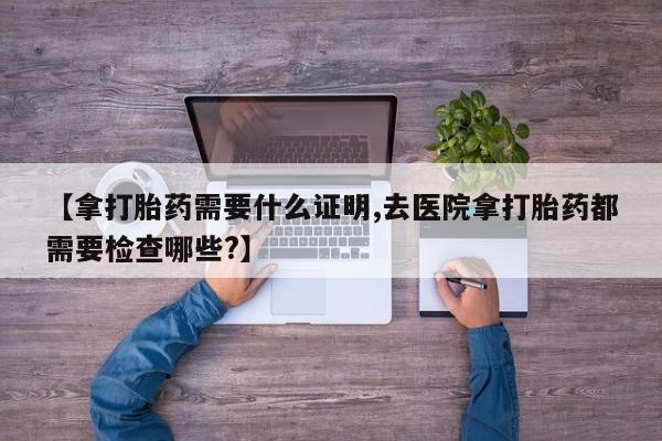 流产药怎么买【拿打胎药需要什么证明,去医院拿打胎药都需要检查哪些?】