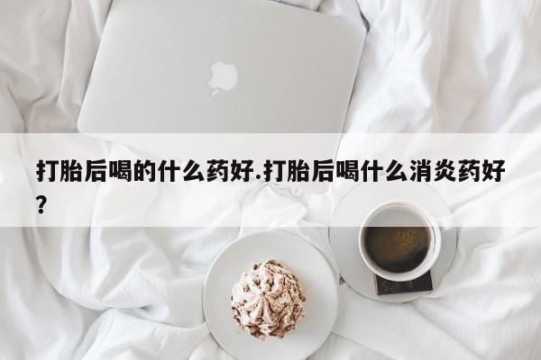 流产药怎么买打胎后喝的什么药好.打胎后喝什么消炎药好？