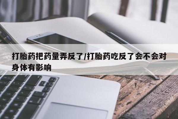 流产药怎么买打胎药把药量弄反了/打胎药吃反了会不会对身体有影响