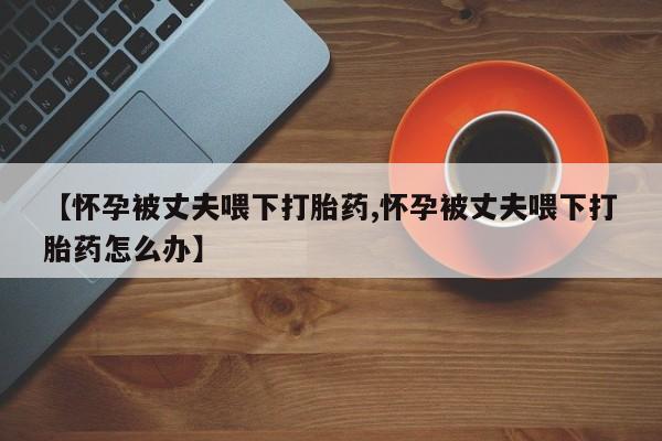 流产药怎么买【怀孕被丈夫喂下打胎药,怀孕被丈夫喂下打胎药怎么办】