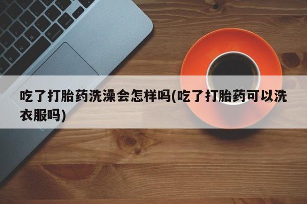 流产药怎么买吃了打胎药洗澡会怎样吗(吃了打胎药可以洗衣服吗)
