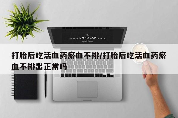 流产药怎么买打胎后吃活血药瘀血不排/打胎后吃活血药瘀血不排出正常吗
