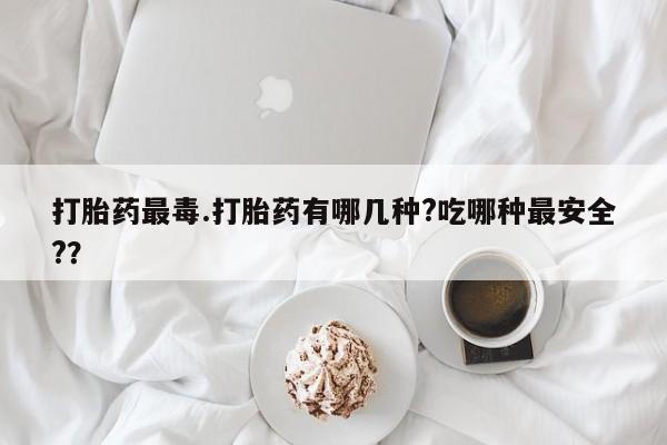 流产药怎么买打胎药最毒.打胎药有哪几种?吃哪种最安全?？