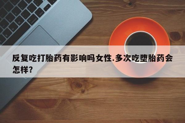流产药怎么买反复吃打胎药有影响吗女性.多次吃堕胎药会怎样？