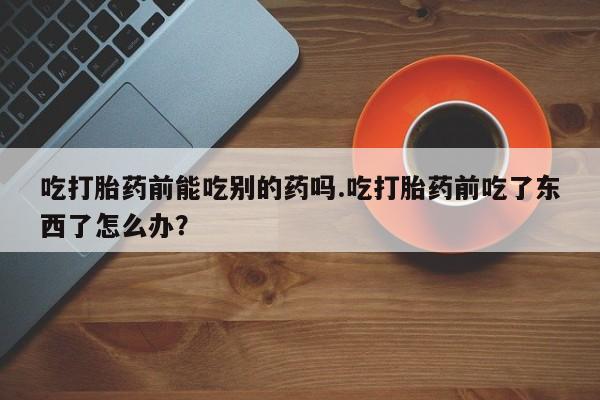 流产药怎么买吃打胎药前能吃别的药吗.吃打胎药前吃了东西了怎么办？