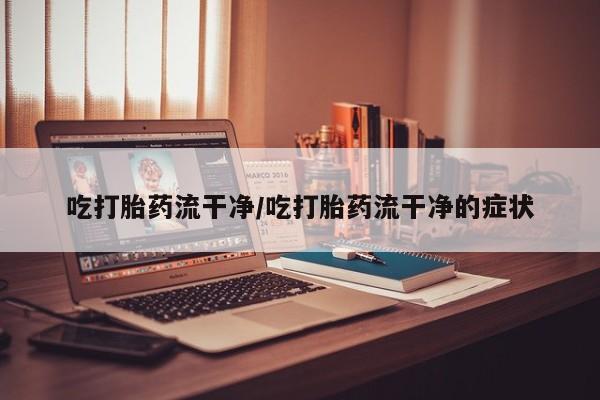 流产药怎么买吃打胎药流干净/吃打胎药流干净的症状