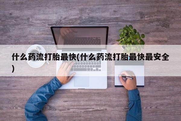流产药怎么买什么药流打胎最快(什么药流打胎最快最安全)
