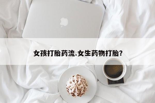 流产药怎么买女孩打胎药流.女生药物打胎？