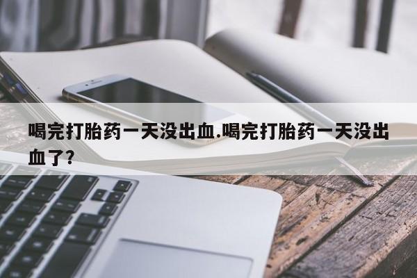 流产药怎么买喝完打胎药一天没出血.喝完打胎药一天没出血了？