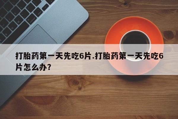 流产药怎么买打胎药第一天先吃6片.打胎药第一天先吃6片怎么办？