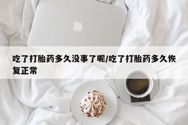 流产药怎么买吃了打胎药多久没事了呢/吃了打胎药多久恢复正常