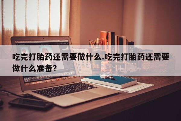 流产药怎么买吃完打胎药还需要做什么.吃完打胎药还需要做什么准备？
