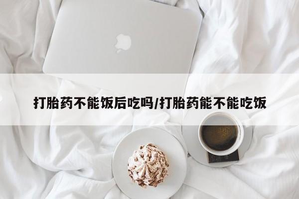 流产药怎么买打胎药不能饭后吃吗/打胎药能不能吃饭