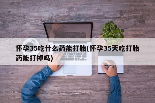 流产药怎么买怀孕35吃什么药能打胎(怀孕35天吃打胎药能打掉吗)