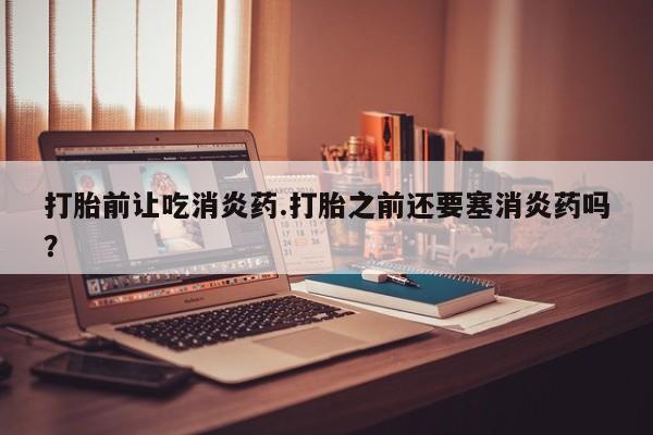 流产药怎么买打胎前让吃消炎药.打胎之前还要塞消炎药吗？
