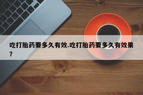 流产药怎么买吃打胎药要多久有效.吃打胎药要多久有效果？
