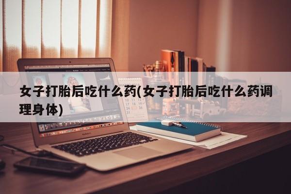 流产药怎么买女子打胎后吃什么药(女子打胎后吃什么药调理身体)