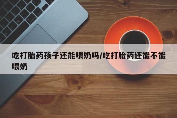 流产药怎么买吃打胎药孩子还能喂奶吗/吃打胎药还能不能喂奶