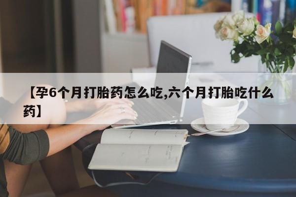 流产药怎么买【孕6个月打胎药怎么吃,六个月打胎吃什么药】