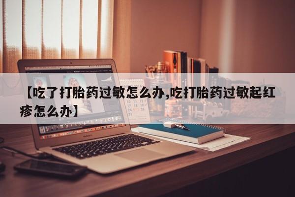 流产药怎么买【吃了打胎药过敏怎么办,吃打胎药过敏起红疹怎么办】