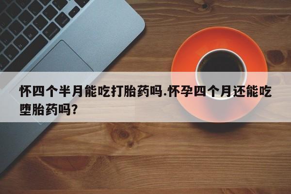 流产药怎么买怀四个半月能吃打胎药吗.怀孕四个月还能吃堕胎药吗？