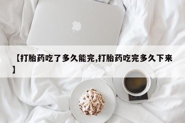 流产药怎么买【打胎药吃了多久能完,打胎药吃完多久下来】