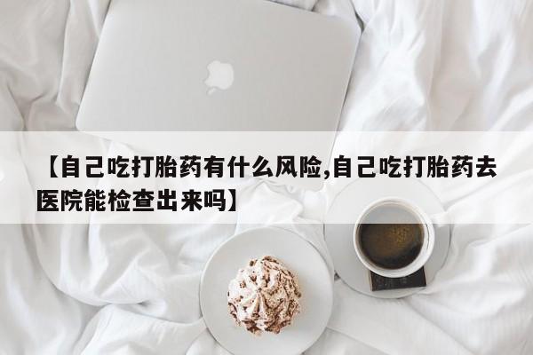 流产药怎么买【自己吃打胎药有什么风险,自己吃打胎药去医院能检查出来吗】