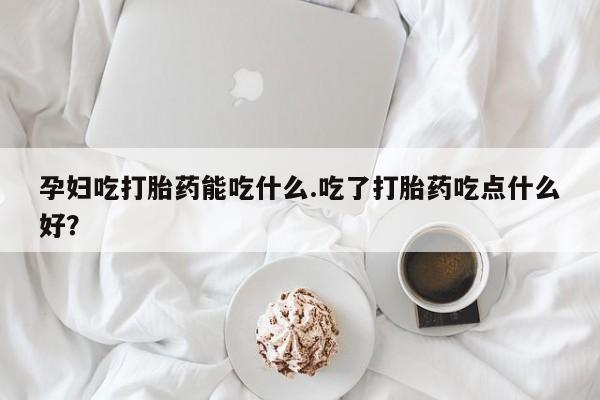 流产药怎么买孕妇吃打胎药能吃什么.吃了打胎药吃点什么好？