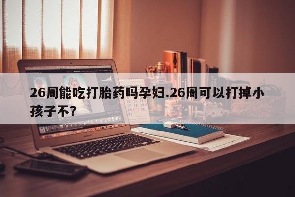 流产药怎么买26周能吃打胎药吗孕妇.26周可以打掉小孩子不？