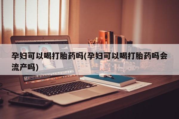 流产药怎么买孕妇可以喝打胎药吗(孕妇可以喝打胎药吗会流产吗)