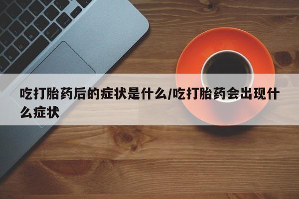 流产药怎么买吃打胎药后的症状是什么/吃打胎药会出现什么症状