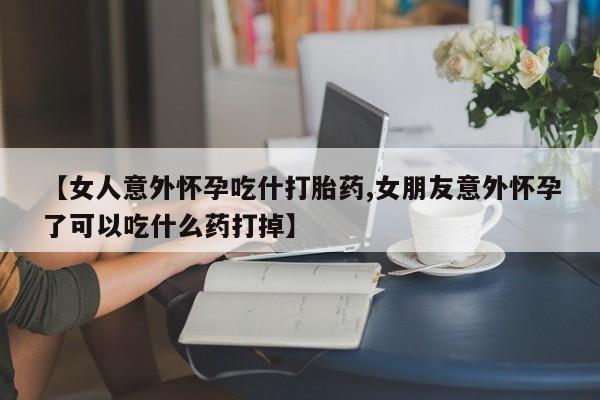 流产药怎么买【女人意外怀孕吃什打胎药,女朋友意外怀孕了可以吃什么药打掉】