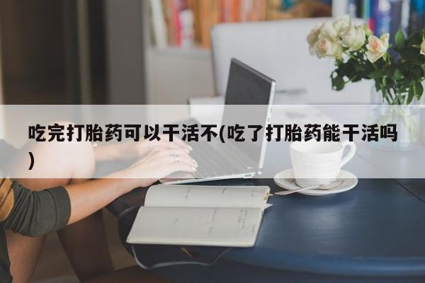 流产药怎么买吃完打胎药可以干活不(吃了打胎药能干活吗)
