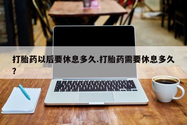 流产药怎么买打胎药以后要休息多久.打胎药需要休息多久？