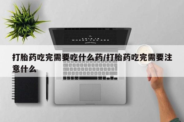 流产药怎么买打胎药吃完需要吃什么药/打胎药吃完需要注意什么