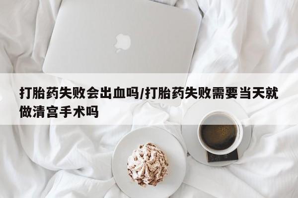 流产药怎么买打胎药失败会出血吗/打胎药失败需要当天就做清宫手术吗