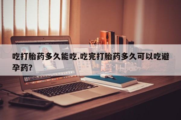 流产药怎么买吃打胎药多久能吃.吃完打胎药多久可以吃避孕药？