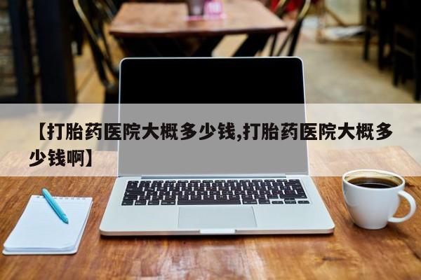 流产药怎么买【打胎药医院大概多少钱,打胎药医院大概多少钱啊】
