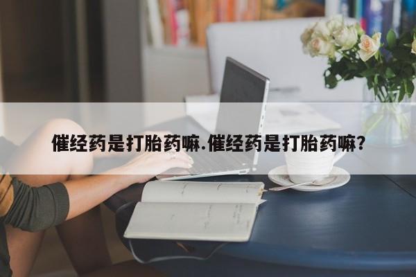 流产药怎么买催经药是打胎药嘛.催经药是打胎药嘛？