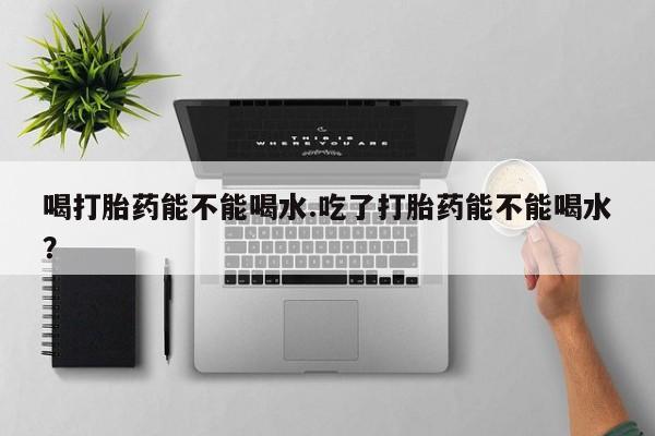 流产药怎么买喝打胎药能不能喝水.吃了打胎药能不能喝水？