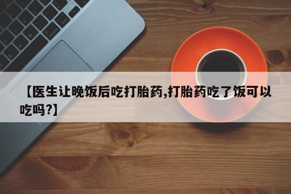 流产药怎么买【医生让晚饭后吃打胎药,打胎药吃了饭可以吃吗?】