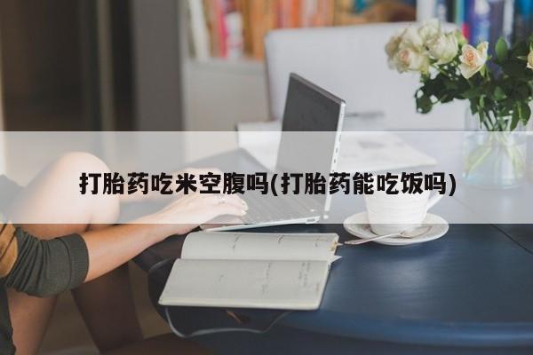 流产药怎么买打胎药吃米空腹吗(打胎药能吃饭吗)