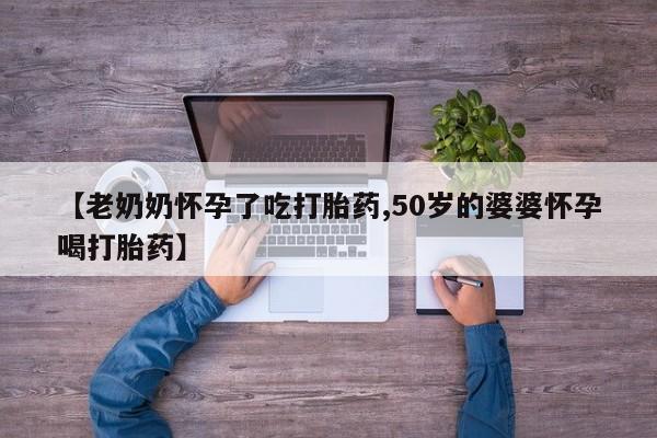 流产药怎么买【老奶奶怀孕了吃打胎药,50岁的婆婆怀孕喝打胎药】