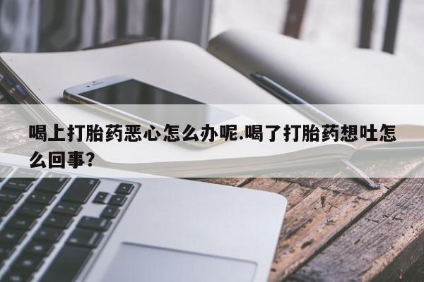 流产药怎么买喝上打胎药恶心怎么办呢.喝了打胎药想吐怎么回事？