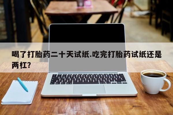 流产药怎么买喝了打胎药二十天试纸.吃完打胎药试纸还是两杠？