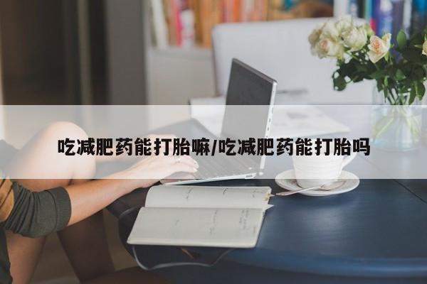 流产药怎么买吃减肥药能打胎嘛/吃减肥药能打胎吗