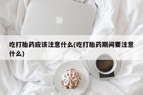 流产药怎么买吃打胎药应该注意什么(吃打胎药期间要注意什么)
